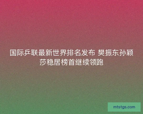 国际乒联最新世界排名发布 樊振东孙颖莎稳居榜首继续领跑