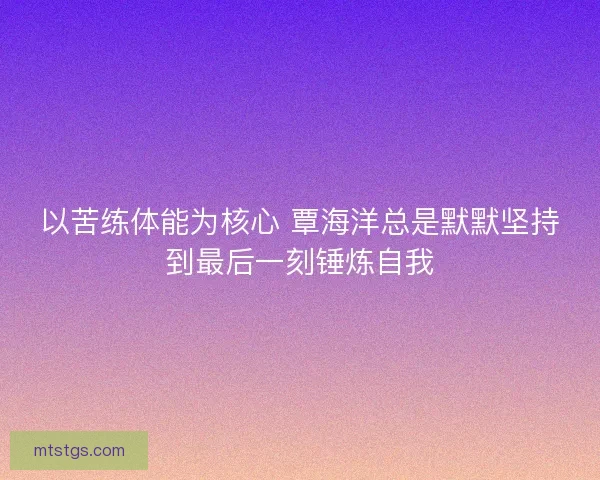 以苦练体能为核心 覃海洋总是默默坚持到最后一刻锤炼自我