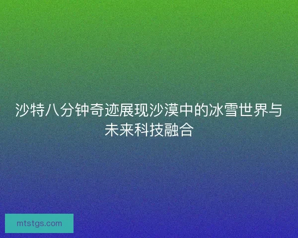 沙特八分钟奇迹展现沙漠中的冰雪世界与未来科技融合